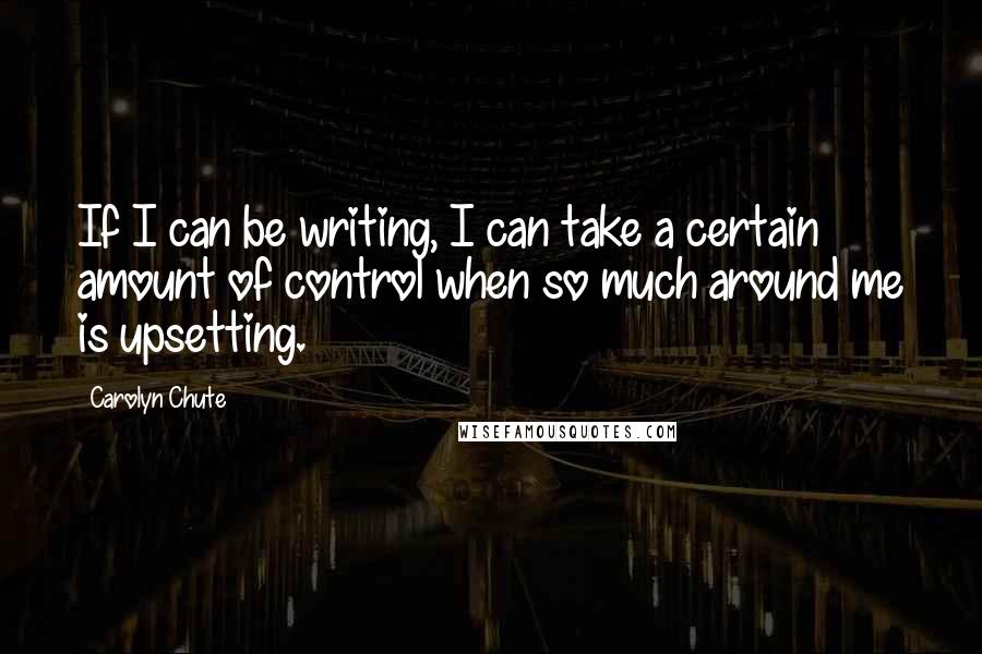 Carolyn Chute Quotes: If I can be writing, I can take a certain amount of control when so much around me is upsetting.