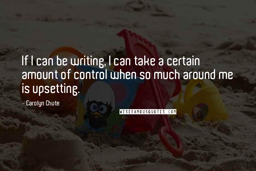 Carolyn Chute Quotes: If I can be writing, I can take a certain amount of control when so much around me is upsetting.