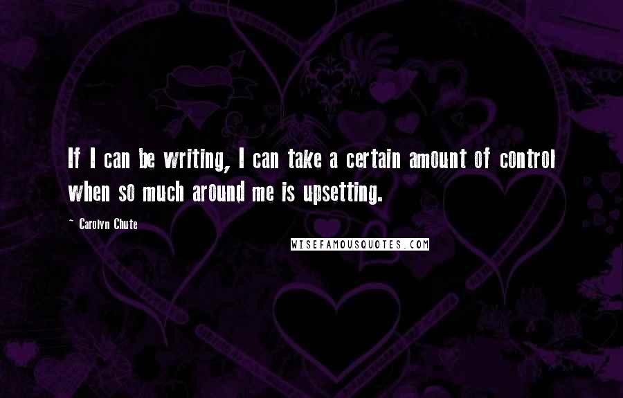 Carolyn Chute Quotes: If I can be writing, I can take a certain amount of control when so much around me is upsetting.