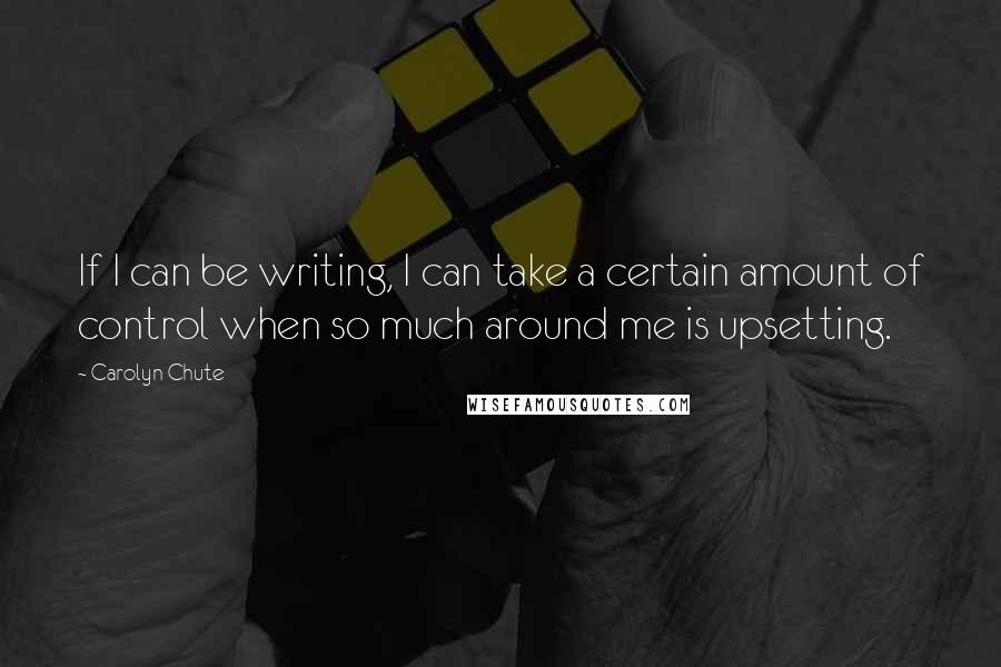 Carolyn Chute Quotes: If I can be writing, I can take a certain amount of control when so much around me is upsetting.