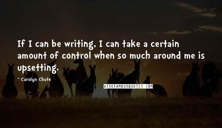 Carolyn Chute Quotes: If I can be writing, I can take a certain amount of control when so much around me is upsetting.