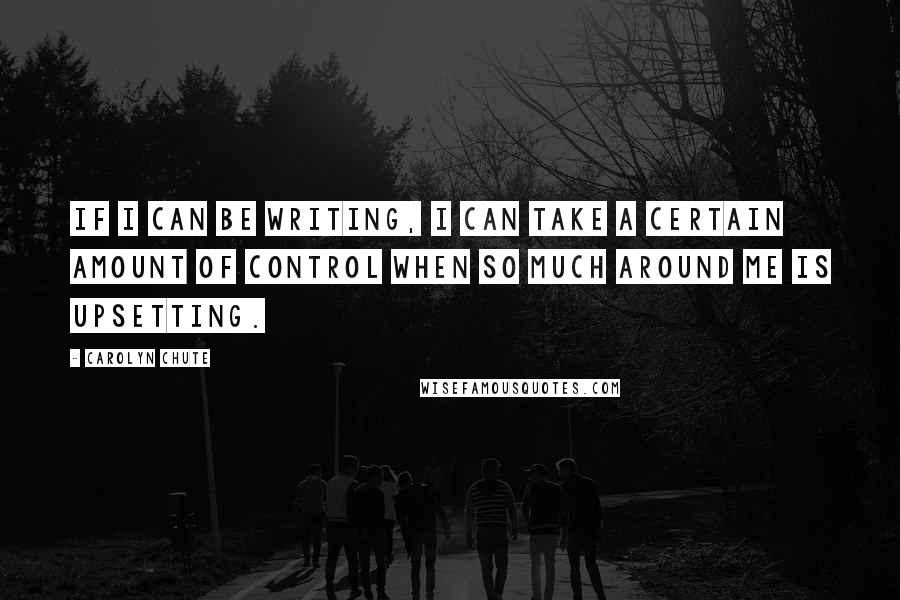 Carolyn Chute Quotes: If I can be writing, I can take a certain amount of control when so much around me is upsetting.