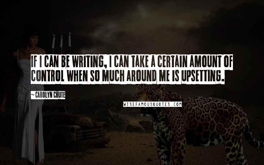 Carolyn Chute Quotes: If I can be writing, I can take a certain amount of control when so much around me is upsetting.