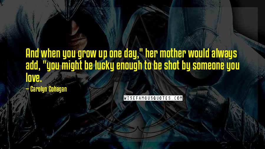 Carolyn Cohagan Quotes: And when you grow up one day," her mother would always add, "you might be lucky enough to be shot by someone you love.