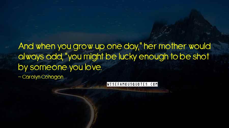 Carolyn Cohagan Quotes: And when you grow up one day," her mother would always add, "you might be lucky enough to be shot by someone you love.
