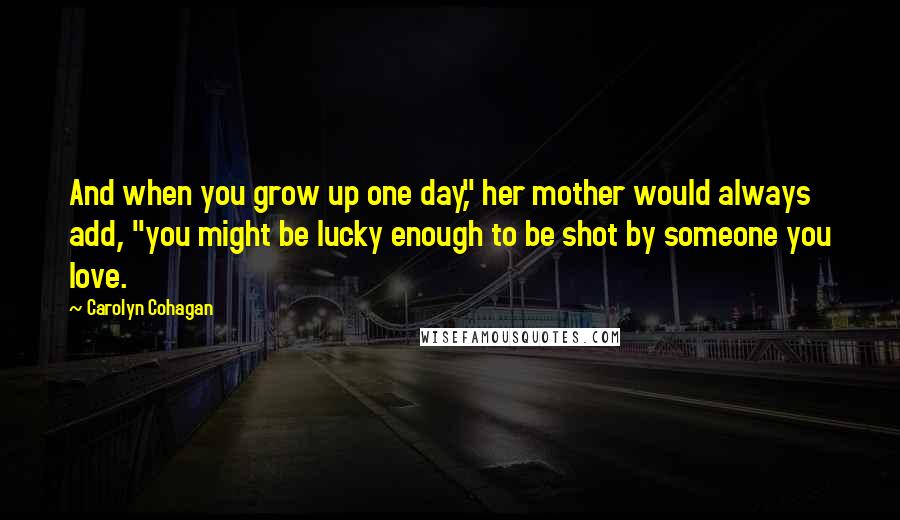 Carolyn Cohagan Quotes: And when you grow up one day," her mother would always add, "you might be lucky enough to be shot by someone you love.