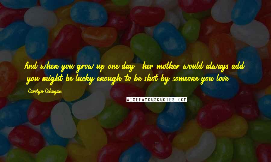 Carolyn Cohagan Quotes: And when you grow up one day," her mother would always add, "you might be lucky enough to be shot by someone you love.