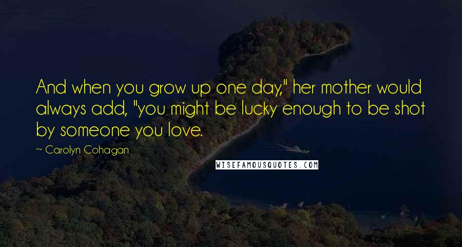 Carolyn Cohagan Quotes: And when you grow up one day," her mother would always add, "you might be lucky enough to be shot by someone you love.