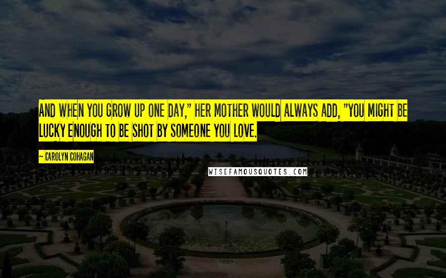 Carolyn Cohagan Quotes: And when you grow up one day," her mother would always add, "you might be lucky enough to be shot by someone you love.