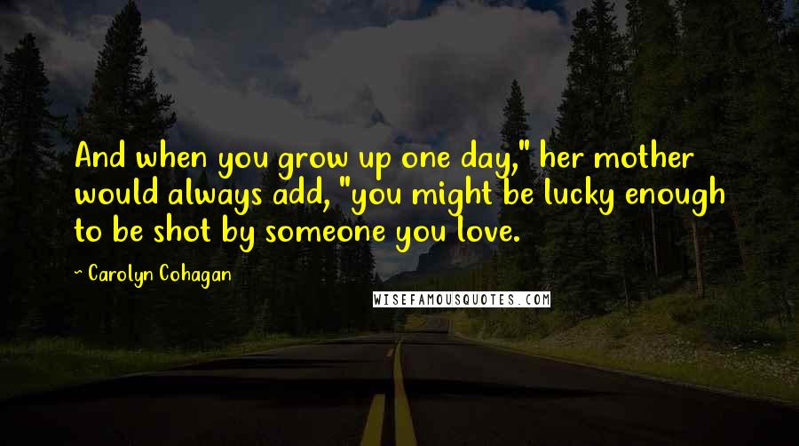 Carolyn Cohagan Quotes: And when you grow up one day," her mother would always add, "you might be lucky enough to be shot by someone you love.