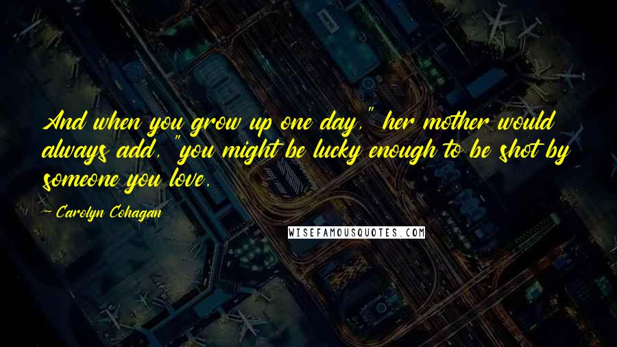 Carolyn Cohagan Quotes: And when you grow up one day," her mother would always add, "you might be lucky enough to be shot by someone you love.