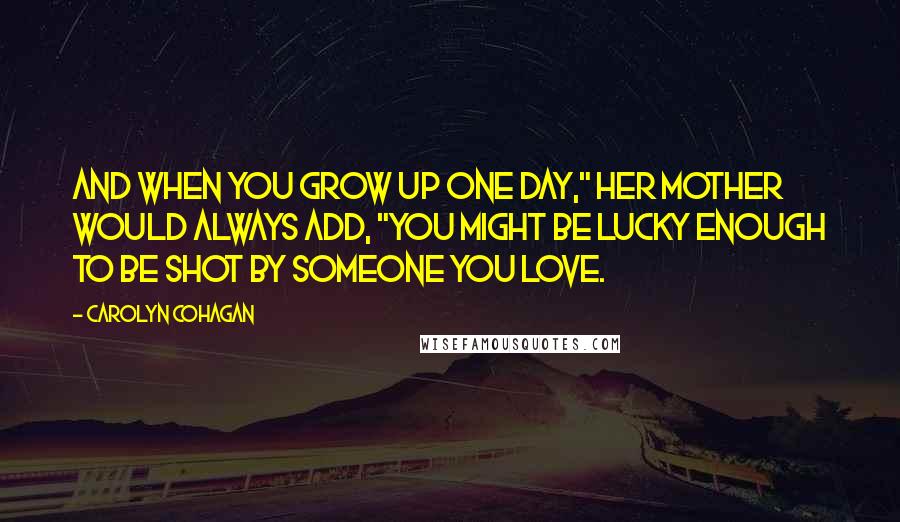 Carolyn Cohagan Quotes: And when you grow up one day," her mother would always add, "you might be lucky enough to be shot by someone you love.