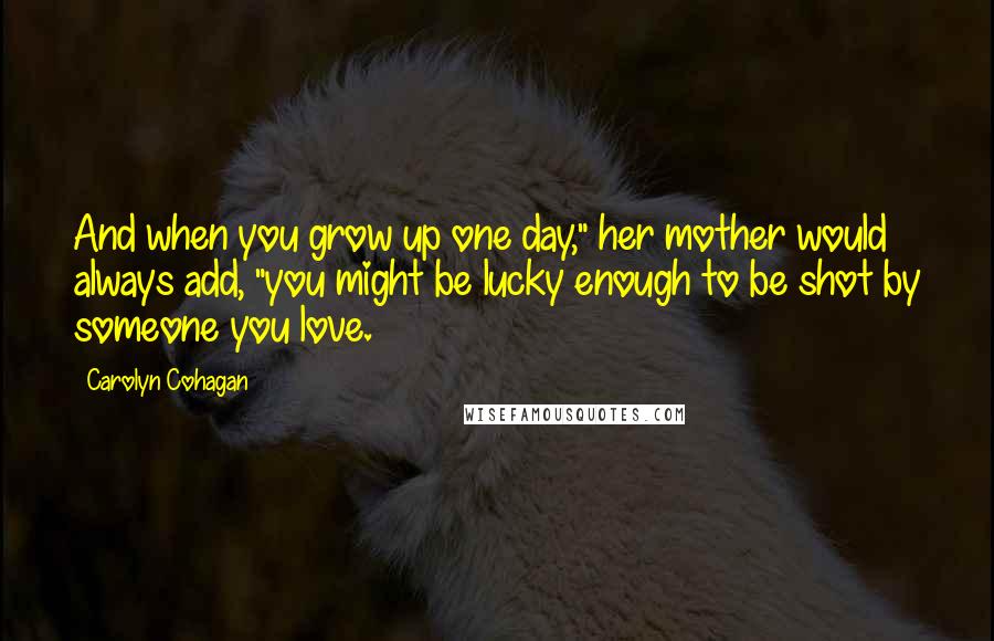 Carolyn Cohagan Quotes: And when you grow up one day," her mother would always add, "you might be lucky enough to be shot by someone you love.