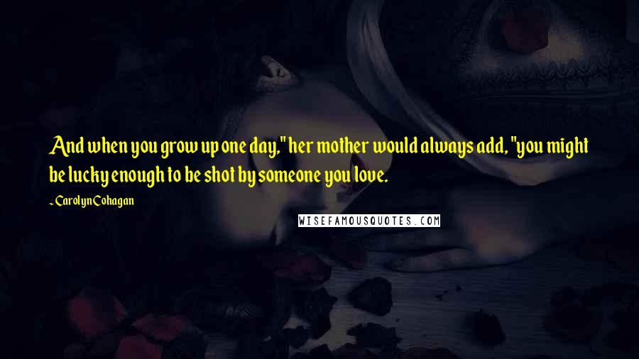 Carolyn Cohagan Quotes: And when you grow up one day," her mother would always add, "you might be lucky enough to be shot by someone you love.