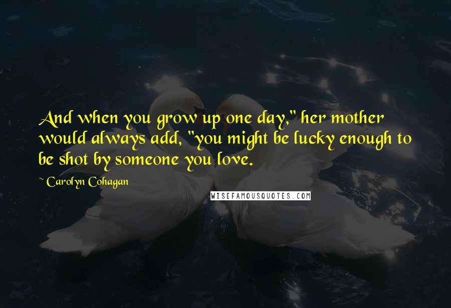 Carolyn Cohagan Quotes: And when you grow up one day," her mother would always add, "you might be lucky enough to be shot by someone you love.