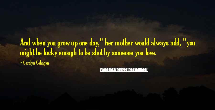 Carolyn Cohagan Quotes: And when you grow up one day," her mother would always add, "you might be lucky enough to be shot by someone you love.