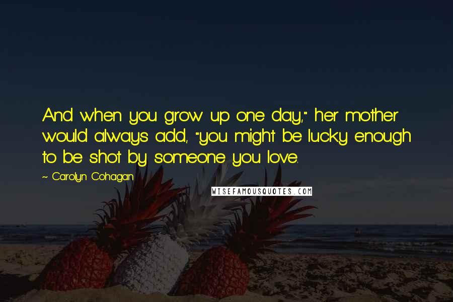 Carolyn Cohagan Quotes: And when you grow up one day," her mother would always add, "you might be lucky enough to be shot by someone you love.