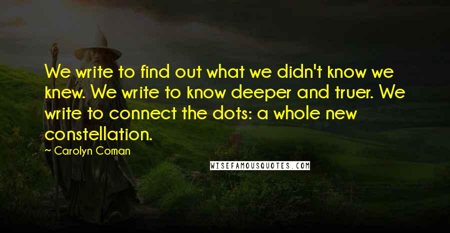 Carolyn Coman Quotes: We write to find out what we didn't know we knew. We write to know deeper and truer. We write to connect the dots: a whole new constellation.