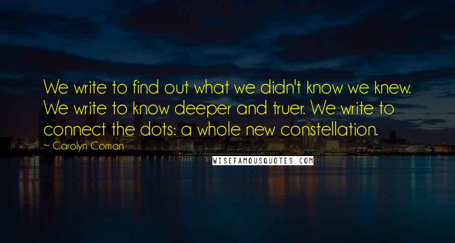 Carolyn Coman Quotes: We write to find out what we didn't know we knew. We write to know deeper and truer. We write to connect the dots: a whole new constellation.