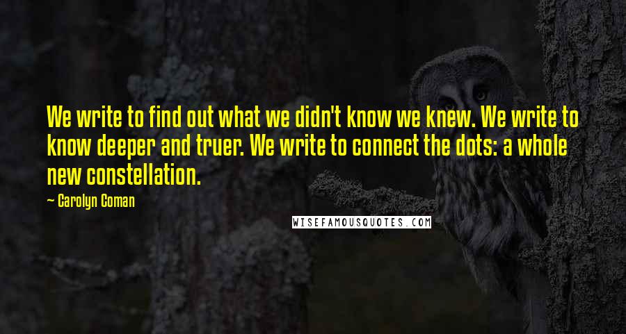 Carolyn Coman Quotes: We write to find out what we didn't know we knew. We write to know deeper and truer. We write to connect the dots: a whole new constellation.