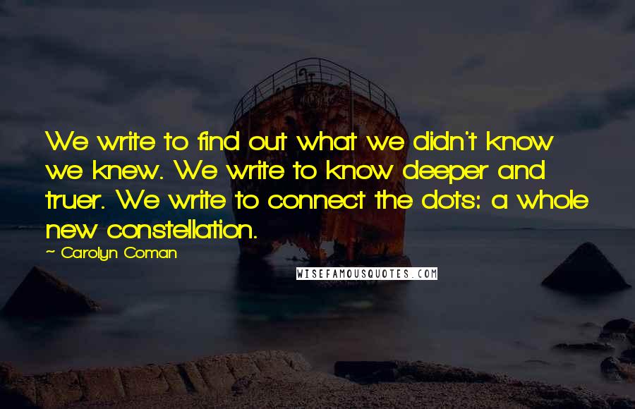 Carolyn Coman Quotes: We write to find out what we didn't know we knew. We write to know deeper and truer. We write to connect the dots: a whole new constellation.