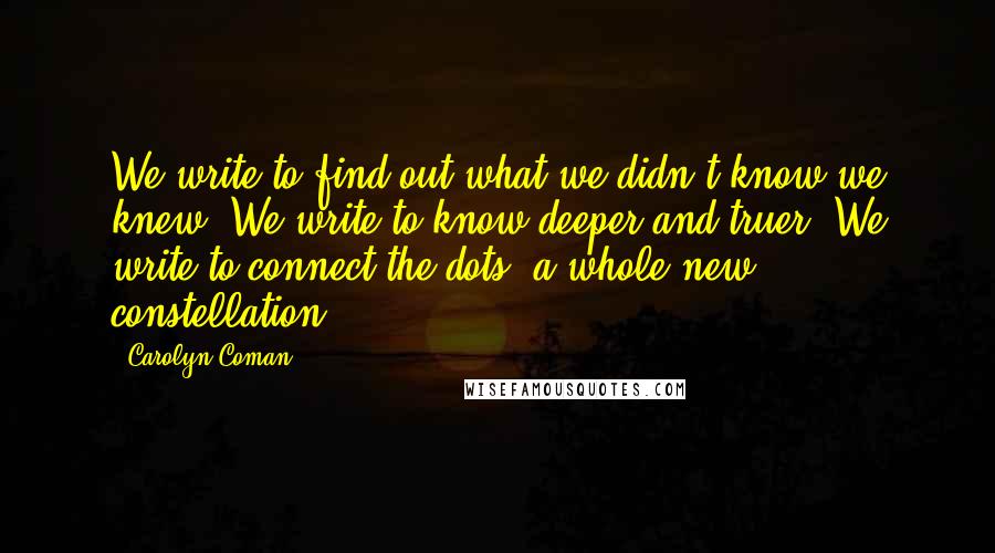 Carolyn Coman Quotes: We write to find out what we didn't know we knew. We write to know deeper and truer. We write to connect the dots: a whole new constellation.