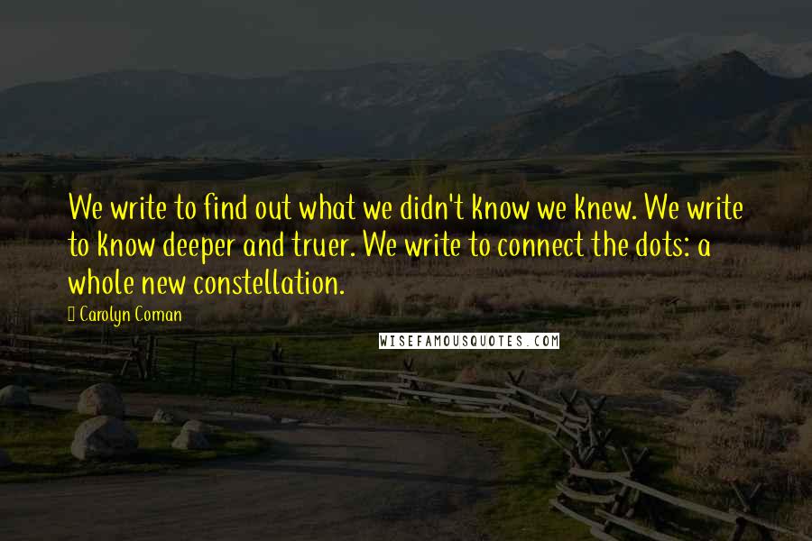 Carolyn Coman Quotes: We write to find out what we didn't know we knew. We write to know deeper and truer. We write to connect the dots: a whole new constellation.