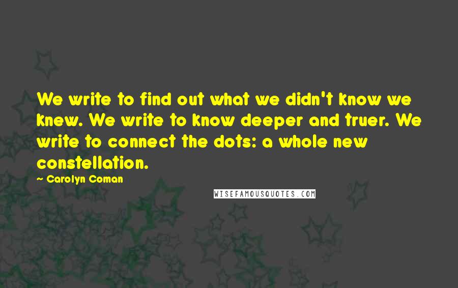 Carolyn Coman Quotes: We write to find out what we didn't know we knew. We write to know deeper and truer. We write to connect the dots: a whole new constellation.