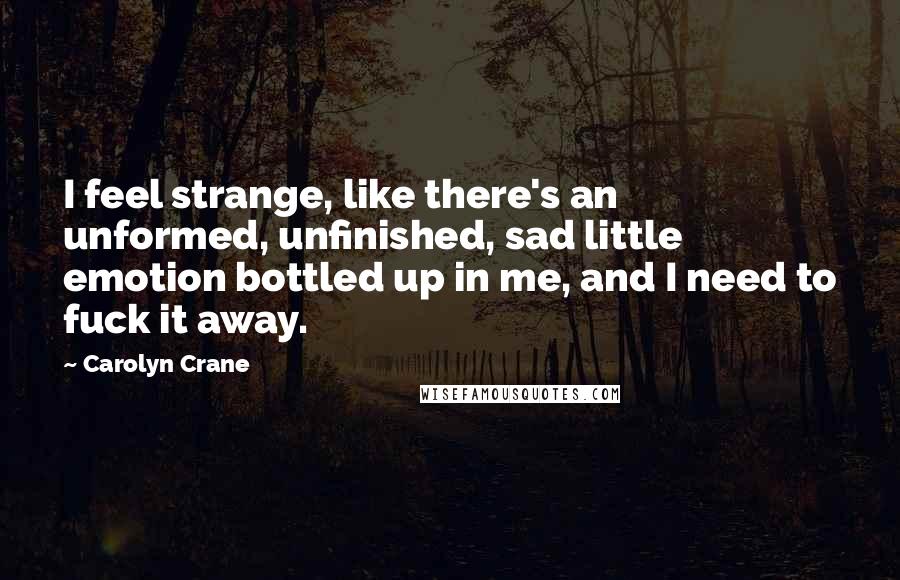 Carolyn Crane Quotes: I feel strange, like there's an unformed, unfinished, sad little emotion bottled up in me, and I need to fuck it away.