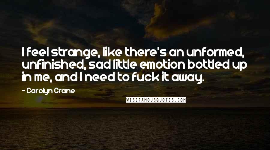 Carolyn Crane Quotes: I feel strange, like there's an unformed, unfinished, sad little emotion bottled up in me, and I need to fuck it away.