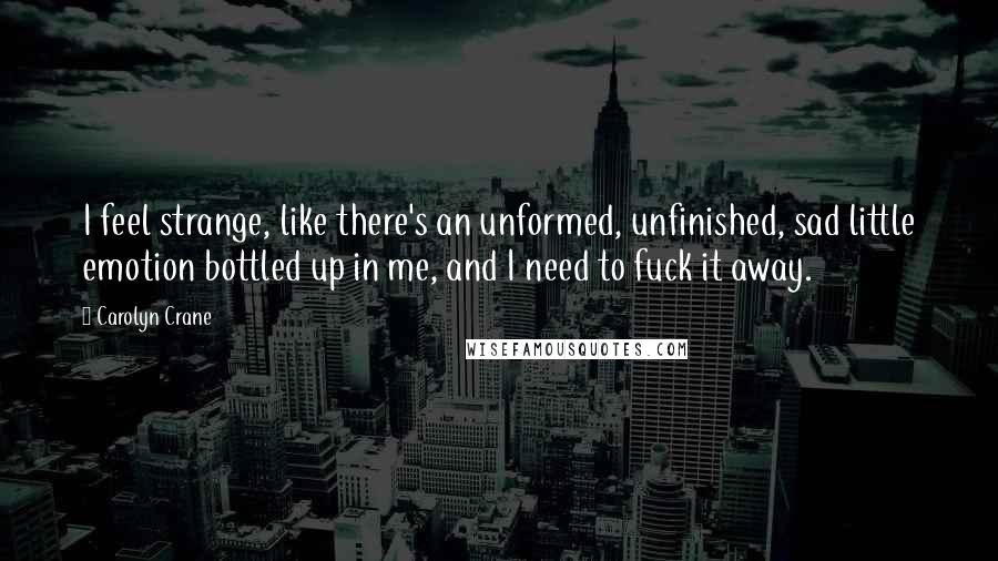 Carolyn Crane Quotes: I feel strange, like there's an unformed, unfinished, sad little emotion bottled up in me, and I need to fuck it away.