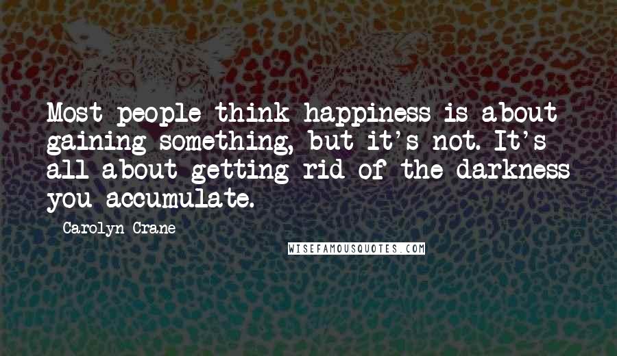 Carolyn Crane Quotes: Most people think happiness is about gaining something, but it's not. It's all about getting rid of the darkness you accumulate.