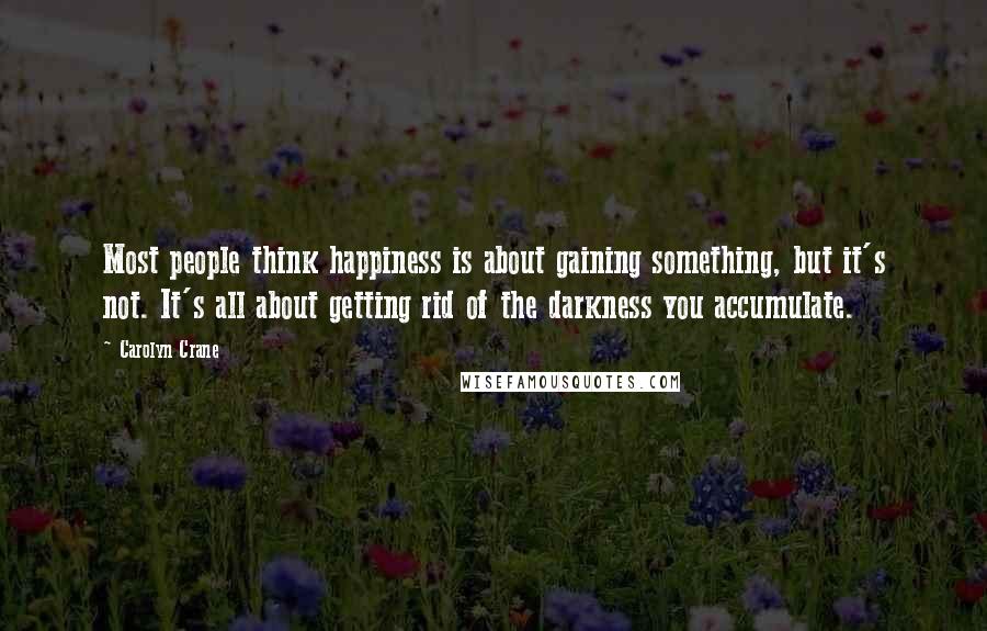 Carolyn Crane Quotes: Most people think happiness is about gaining something, but it's not. It's all about getting rid of the darkness you accumulate.