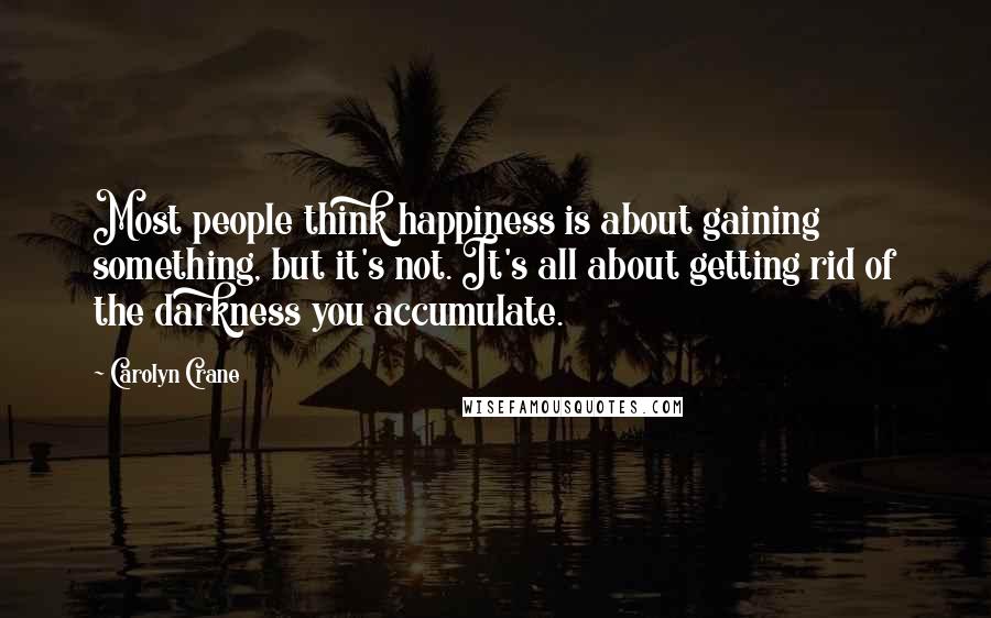 Carolyn Crane Quotes: Most people think happiness is about gaining something, but it's not. It's all about getting rid of the darkness you accumulate.