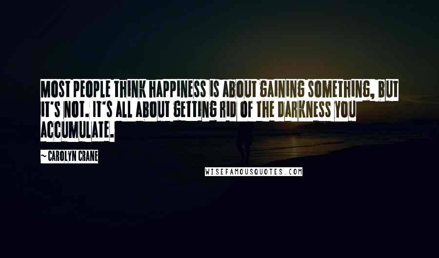 Carolyn Crane Quotes: Most people think happiness is about gaining something, but it's not. It's all about getting rid of the darkness you accumulate.