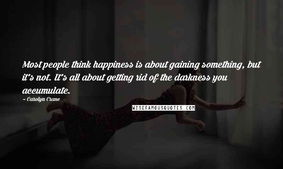 Carolyn Crane Quotes: Most people think happiness is about gaining something, but it's not. It's all about getting rid of the darkness you accumulate.