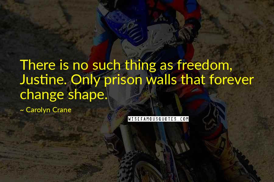 Carolyn Crane Quotes: There is no such thing as freedom, Justine. Only prison walls that forever change shape.