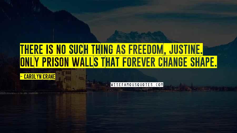 Carolyn Crane Quotes: There is no such thing as freedom, Justine. Only prison walls that forever change shape.