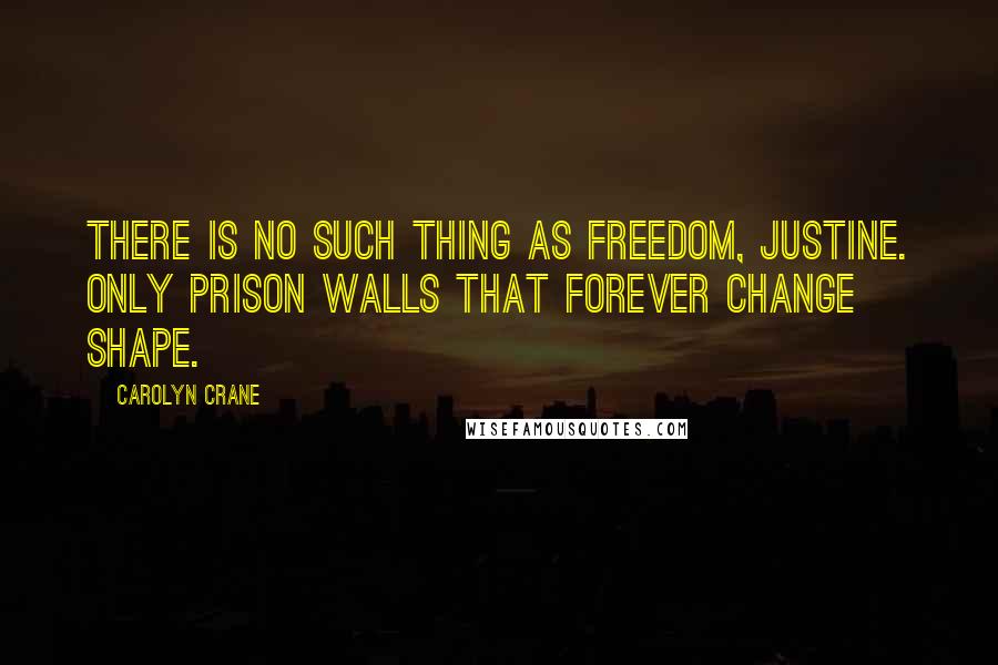 Carolyn Crane Quotes: There is no such thing as freedom, Justine. Only prison walls that forever change shape.