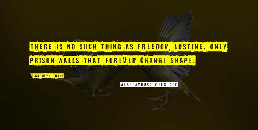 Carolyn Crane Quotes: There is no such thing as freedom, Justine. Only prison walls that forever change shape.