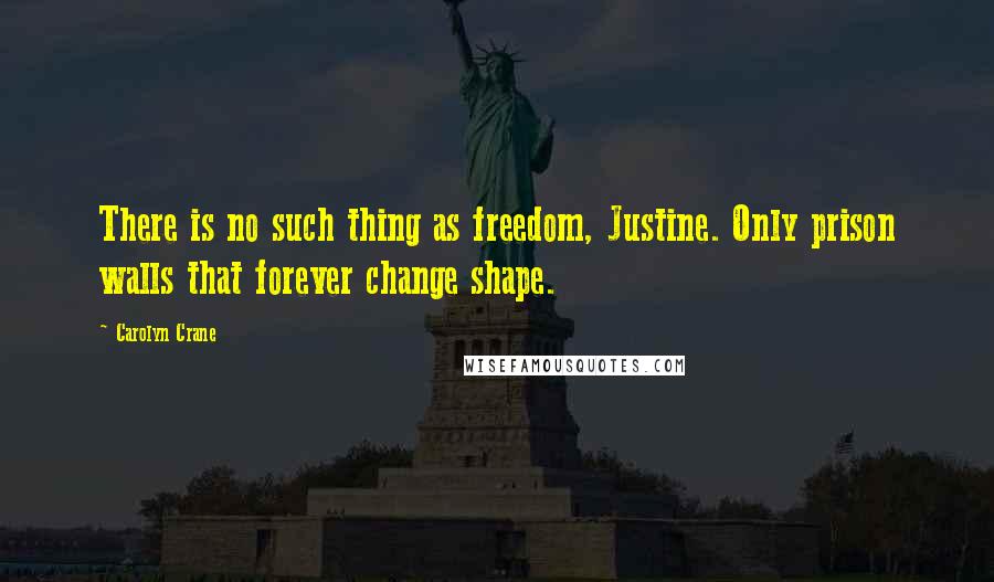 Carolyn Crane Quotes: There is no such thing as freedom, Justine. Only prison walls that forever change shape.