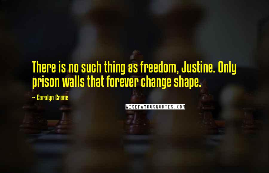 Carolyn Crane Quotes: There is no such thing as freedom, Justine. Only prison walls that forever change shape.
