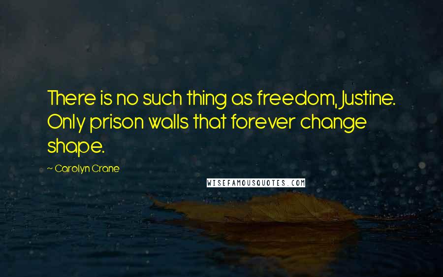 Carolyn Crane Quotes: There is no such thing as freedom, Justine. Only prison walls that forever change shape.