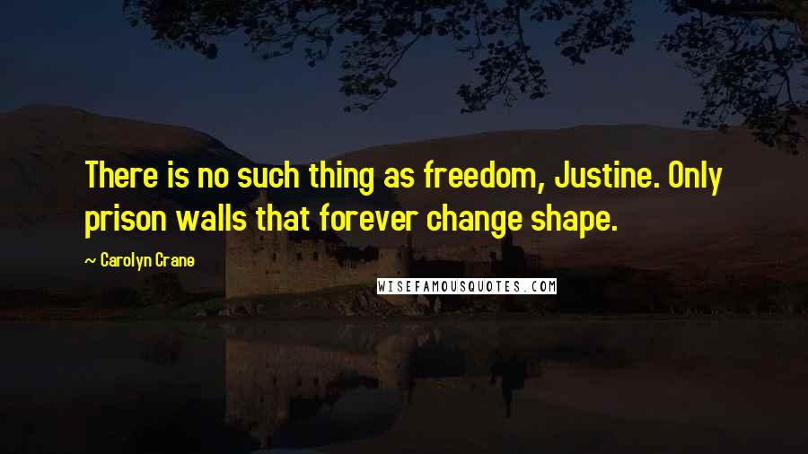 Carolyn Crane Quotes: There is no such thing as freedom, Justine. Only prison walls that forever change shape.