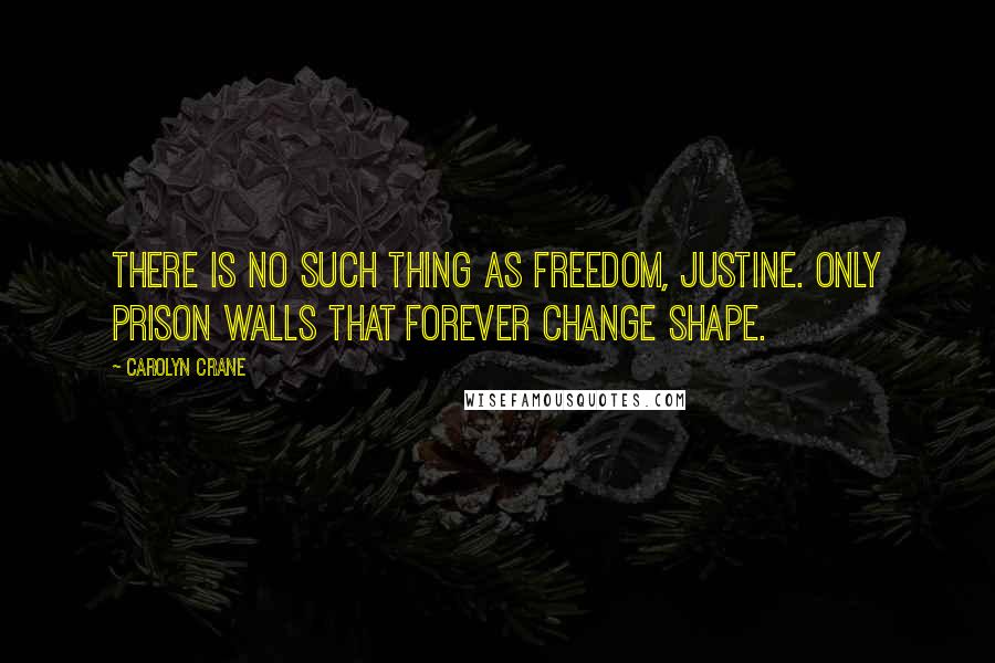 Carolyn Crane Quotes: There is no such thing as freedom, Justine. Only prison walls that forever change shape.