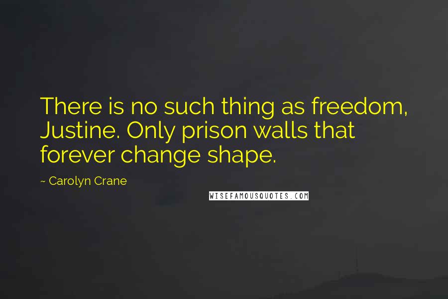 Carolyn Crane Quotes: There is no such thing as freedom, Justine. Only prison walls that forever change shape.