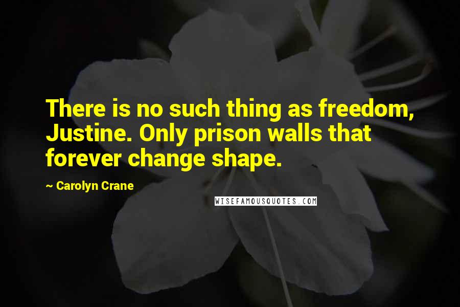 Carolyn Crane Quotes: There is no such thing as freedom, Justine. Only prison walls that forever change shape.