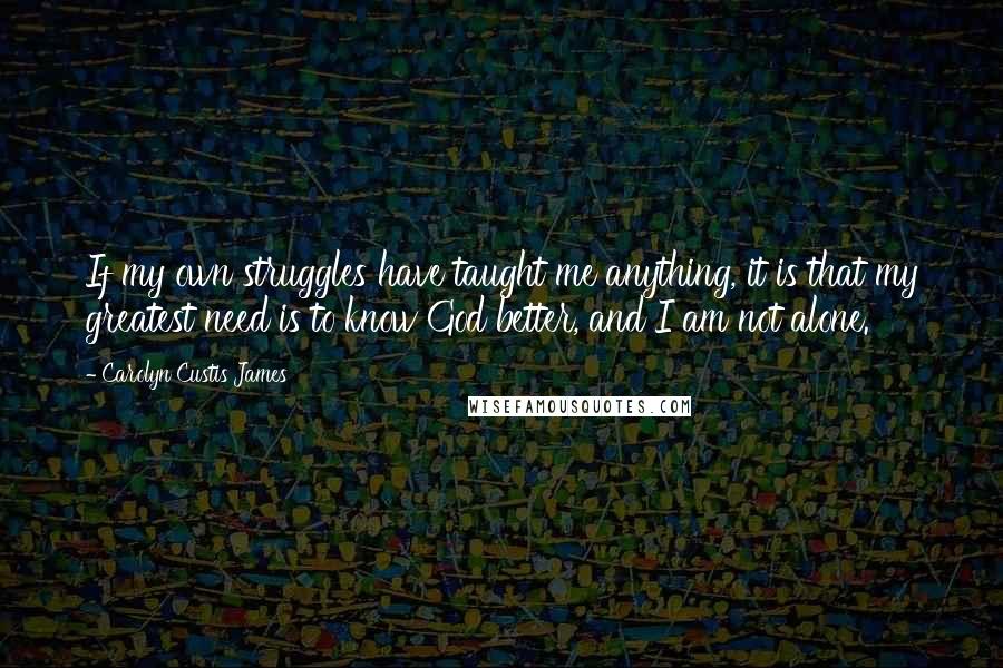 Carolyn Custis James Quotes: If my own struggles have taught me anything, it is that my greatest need is to know God better, and I am not alone.