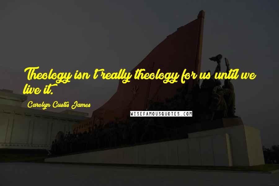 Carolyn Custis James Quotes: Theology isn't really theology for us until we live it.