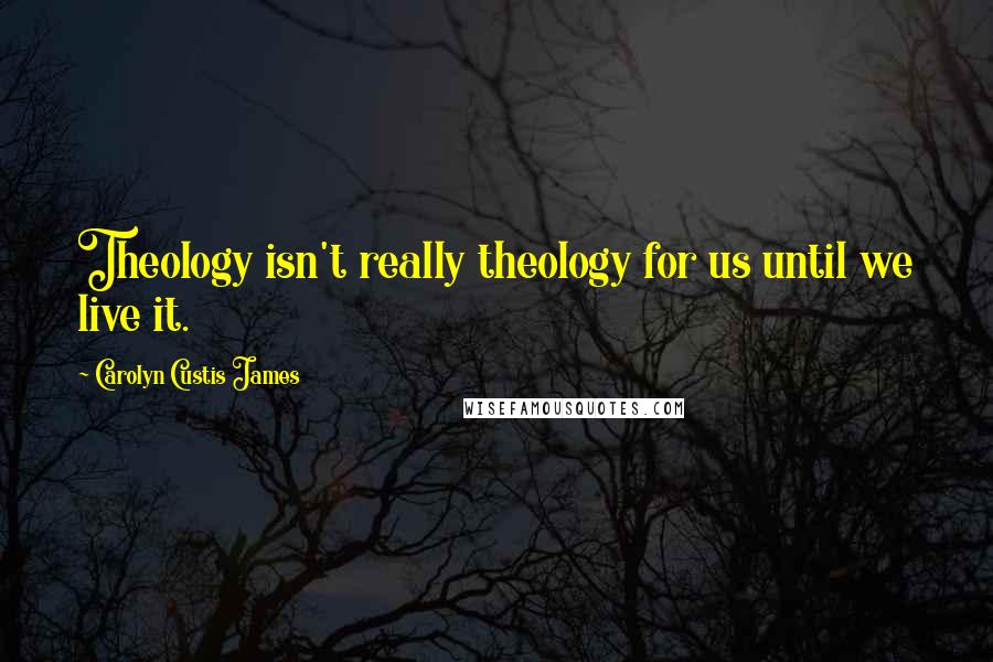 Carolyn Custis James Quotes: Theology isn't really theology for us until we live it.